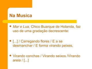 Na Musica
 Mar e Lua, Chico Buarque de Holanda, faz
uso de uma gradação decrescente:
 [...] / Carregando flores / E a se
desmanchar / E forma virando peixes,
 Virando conchas / Virando seixos /Virando
areia / [...]
 