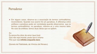 Paradoxo
● Em alguns casos, observa-se a associação de termos contraditórios,
inconciliáveis. Quando isso ocorre há um paradoxo. A diferença entre
antítese e paradoxo pode ser constatada quando observamos que os
termos contraditórios, no paradoxo, referem-se a uma mesma ideia.
No caso da antítese, temos duas ideias que se opõem.
Ex:
Eu possa lhe dizer do amor (que tive):
Que não seja imortal, posto que é chama
Mas que seja infinito enquanto dure.
(Soneto de Fidelidade, de Vinicius de Moraes.)
 