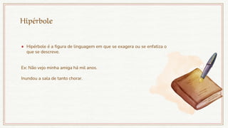Hipérbole
● Hipérbole é a figura de linguagem em que se exagera ou se enfatiza o
que se descreve.
Ex: Não vejo minha amiga há mil anos.
Inundou a sala de tanto chorar.
 