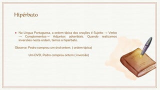 Hipérbato
● Na Língua Portuguesa, a ordem típica das orações é Sujeito → Verbo
→ Complementos→ Adjuntos adverbiais. Quando realizamos
inversões nesta ordem, temos o hipérbato.
Observe: Pedro comprou um dvd ontem. ( ordem típica)
Um DVD, Pedro comprou ontem ( inversão)
 