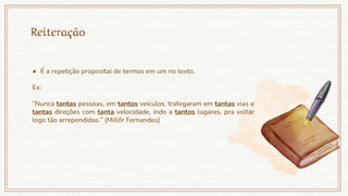 Reiteração
● É a repetição proposital de termos em um no texto.
Ex:
“Nunca tantas pessoas, em tantos veículos, trafegaram em tantas vias e
tantas direções com tanta velocidade, indo a tantos lugares, pra voltar
logo tão arrependidas.” (Millôr Fernandes)
 