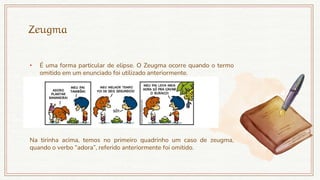 Zeugma
• É uma forma particular de elipse. O Zeugma ocorre quando o termo
omitido em um enunciado foi utilizado anteriormente.
Na tirinha acima, temos no primeiro quadrinho um caso de zeugma,
quando o verbo “adora”, referido anteriormente foi omitido.
 