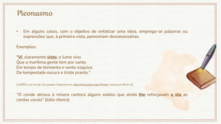 Pleonasmo
• Em alguns casos, com o objetivo de enfatizar uma ideia, emprega-se palavras ou
expressões que, à primeira vista, pareceriam desnecessárias.
Exemplos:
"Vi, claramente visto, o lume vivo
Que a marítima gente tem por santo
Em tempo de tormenta e vento esquivo,
De tempestade escura e triste pranto.”
CAMÕES, Luís Vaz de. Os Lusíadas. Disponível em: https://oslusiadas.org/v/18.html. Acesso em 06 fev 25.
“O conde atirava à mísera cantora alguns soldos que ainda lhe reforçavam a ela as
cordas vocais” (Júlio ribeiro)
 