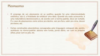Pleonasmo
• O emprego de um pleonasmo só se justifica quando há uma intencionalidade
estilística, isto é, a finalidade de enfatizar uma ideia. Quando ele nada acrescenta, é
uma redundância desnecessária e, de acordo com a norma-padrão, deve ser evitado.
É o caso de pleonasmos como entrar pra dentro, sair pra fora, subir pra cima, descer
pra baixo, etc.
• Certas construções pleonásticas consagradas pela linguagem coloquial são, porém,
aceitáveis na norma-padrão: abismo sem fundo, jornal diário, ver com os próprios
olhos, pisar com os pés, etc.
 