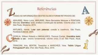Referências
TODAS AS INFORMAÇÕES DESTES SLIDES FORAM RETIRADAS DE:
ABAURRE, Maria Luiza, ABAURRE, Maria Bernadete Marques e PONTARA,
Marcela. Gramática: texto; análise e construção de sentido. Volume único. 2 ed.
São Paulo, Moderna, 2010.
ANTUNES, Irandé. Lutar com palavras: coesão e coerência. São Paulo,
Parábola Editorial, 2005.
CEREJA, William Roberto e MAGALHÃES, Thereza Cochar. Gramática texto,
reflexão e uso : ensino fundamental, volume único. 5 ed. São Paulo, Atual,
2016.
TRINCONI, Ana, BERTIN, Terezinha e MARCHEZI, Vera. Teláris Língua
Portuguesa 8º ano- 3ªed. São Paulo, Ática, 2019.
 