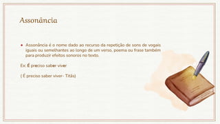 Assonância
● Assonância é o nome dado ao recurso da repetição de sons de vogais
iguais ou semelhantes ao longo de um verso, poema ou frase também
para produzir efeitos sonoros no texto.
Ex: É preciso saber viver
( É preciso saber viver- Titãs)
 