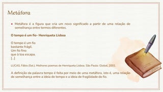Metáfora
● Metáfora é a figura que cria um novo significado a partir de uma relação de
semelhança entre termos diferentes.
O tempo é um fio- Henriqueta Lisboa
O tempo é um fio
bastante frágil.
Um fio fino
que à toa escapa.
[...]
LUCAS, Fábio (Sel.). Melhores poemas de Henriqueta Lisboa. São Paulo: Global, 2001.
A definição da palavra tempo é feita por meio de uma metáfora, isto é, uma relação
de semelhança entre a ideia de tempo e a ideia de fragilidade do fio.
 