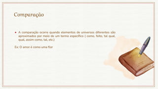 Comparação
● A comparação ocorre quando elementos de universos diferentes são
aproximados por meio de um termo específico ( como, feito, tal qual,
qual, assim como, tal, etc.)
Ex: O amor é como uma flor
 