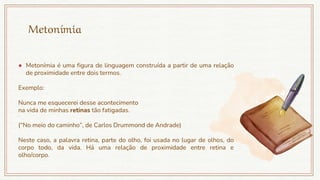 Metonímia
● Metonímia é uma figura de linguagem construída a partir de uma relação
de proximidade entre dois termos.
Exemplo:
Nunca me esquecerei desse acontecimento
na vida de minhas retinas tão fatigadas.
(“No meio do caminho”, de Carlos Drummond de Andrade)
Neste caso, a palavra retina, parte do olho, foi usada no lugar de olhos, do
corpo todo, da vida. Há uma relação de proximidade entre retina e
olho/corpo.
 