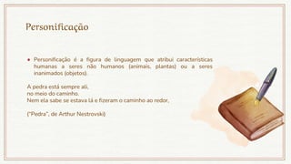 Personificação
● Personificação é a figura de linguagem que atribui características
humanas a seres não humanos (animais, plantas) ou a seres
inanimados (objetos).
A pedra está sempre ali,
no meio do caminho.
Nem ela sabe se estava lá e fizeram o caminho ao redor,
(“Pedra”, de Arthur Nestrovski)
 