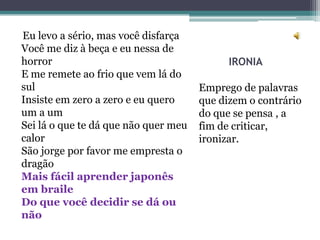 Eu levo a sério, mas você disfarça
Você me diz à beça e eu nessa de
horror                                      IRONIA
E me remete ao frio que vem lá do
sul                                   Emprego de palavras
Insiste em zero a zero e eu quero     que dizem o contrário
um a um                               do que se pensa , a
Sei lá o que te dá que não quer meu   fim de criticar,
calor                                 ironizar.
São jorge por favor me empresta o
dragão
Mais fácil aprender japonês
em braile
Do que você decidir se dá ou
não
 
