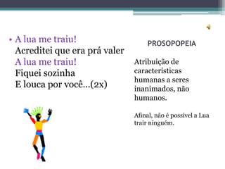 • A lua me traiu!                   PROSOPOPEIA
  Acreditei que era prá valer
  A lua me traiu!               Atribuição de
  Fiquei sozinha                características
                                humanas a seres
  E louca por você...(2x)       inanimados, não
                                humanos.

                                Afinal, não é possível a Lua
                                trair ninguém.
 