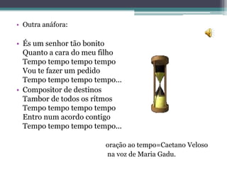 • Outra anáfora:

• És um senhor tão bonito
  Quanto a cara do meu filho
  Tempo tempo tempo tempo
  Vou te fazer um pedido
  Tempo tempo tempo tempo...
• Compositor de destinos
  Tambor de todos os rítmos
  Tempo tempo tempo tempo
  Entro num acordo contigo
  Tempo tempo tempo tempo...

                       oração ao tempo=Caetano Veloso
                       na voz de Maria Gadu.
 