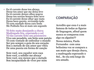• Eu tô carente desse teu abraço
  Desse teu amor que me deixa leve
  Eu tô carente desses olhos negros
  Desse teu sorriso branco feito neve
  Eu tô carente desse olhar que mata      COMPARAÇÃO
  Dessa boca quente, revirando tudo
  Tô com saudade dessa cara linda
  Me Pedindo fica só mais um segundo      Acredito que essa é a mais
                                          famosa de todas as figuras
  Tô feito mato desejando a chuva         de linguagem, afinal quem
  Madrugada fria, esperando o sol
  Tô tão carente feito um prisioneiro     nunca se comparou com
  Vivo um pesadelo, um beijo sem paixão   algo ou alguém??
  Tô com vontade de enfrentar o mundo     Nessa música, Paula
  Ser pra sempre o guia do seu coração    Fernandes com uma
  Sou a metade de um amor que vibra
  De uma poesia em forma de canção        belíssima voz se compara a
                                          um mato que deseja chuva,
  Sem você, sou caçador sem caça          a madrugada esperando o
  Sem você, a solidão me abraça           Sol... Se ela está longe do
  Sem você, sou menos que a metade
  Sou incapacidade de viver por mim       seu amado.
 