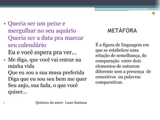 • Queria ser um peixe e
  mergulhar no seu aquário                       METÁFORA
  Queria ser a data pra marcar
  seu calendário                            É a figura de linguagem em
                                            que se estabelece uma
  Eu e você espera pra ver...               relação de semelhança, de
• Me diga, que você vai entrar na           comparação entre dois
  minha vida                                elementos de natureza
  Que eu sou a sua musa preferida           diferente sem a presença de
                                            conectivos ou palavras
  Diga que eu sou seu bem me quer
                                            comparativas.
  Seu anjo, sua fada, o que você
  quiser...
•           Química do amor- Luan Santana
 
