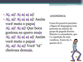 • Ai, ai! Ai ai ai ai!         ASSONÂNCIA
• Ai, ai! Ai ai ai ai! Assim
  você mata o papai            Como foi possível perceber
                               a figura de linguagem/som
  Ai, ai! Ai ai! Que boca      presente na música do
                               grupo de pagode Sorriso
  gostosa eu quero mais        Maroto é a assonância, que
  Ai, ai! Ai ai ai ai! Assim   é a repetição de sons
                               vocálicos. Tanto do A
  você mata o papai            quanto do I.
  Ai, ai! Ai ai! Você “tá”
  cheirosa demais.
 