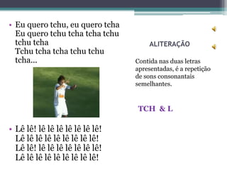 • Eu quero tchu, eu quero tcha
  Eu quero tchu tcha tcha tchu
  tchu tcha                           ALITERAÇÃO
  Tchu tcha tcha tchu tchu
  tcha...                        Contida nas duas letras
                                 apresentadas, é a repetição
                                 de sons consonantais
                                 semelhantes.



                                 TCH & L

• Lê lê! lê lê lê lê lê lê lê!
  Lê lê lê lê lê lê lê lê lê!
  Lê lê! lê lê lê lê lê lê lê!
  Lê lê lê lê lê lê lê lê lê!
 