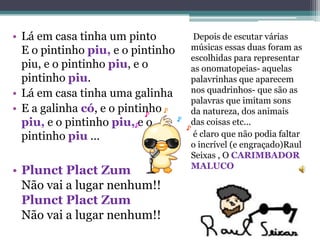 • Lá em casa tinha um pinto        Depois de escutar várias
  E o pintinho piu, e o pintinho   músicas essas duas foram as
                                   escolhidas para representar
  piu, e o pintinho piu, e o       as onomatopeias- aquelas
  pintinho piu.                    palavrinhas que aparecem
• Lá em casa tinha uma galinha     nos quadrinhos- que são as
                                   palavras que imitam sons
• E a galinha có, e o pintinho     da natureza, dos animais
  piu, e o pintinho piu, e o       das coisas etc...
  pintinho piu ...                 é claro que não podia faltar
                                   o incrível (e engraçado)Raul
                                   Seixas , O CARIMBADOR
                                   MALUCO
• Plunct Plact Zum
  Não vai a lugar nenhum!!
  Plunct Plact Zum
  Não vai a lugar nenhum!!
 
