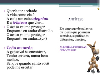 • Queria ter aceitado
  A vida como ela é
  A cada um cabe alegrias             ANTÍTESE
  E a tristeza que vier...
• O acaso vai me proteger       É o emprego de palavras
  Enquanto eu andar distraído   ou ideias que possuem
  O acaso vai me proteger       sentidos, significados
  Enquanto eu andar...(2x)      diferentes, opostos.

• Cedo ou tarde                 ALEGRIAS-TRISTEZAS
                                CEDO-TARDE
  A gente vai se encontrar,
  Tenho certeza, numa bem
  melhor.
  Sei que quando canto você
  pode me escutar
 