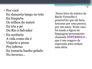 • Por você
  Eu dançaria tango no teto    Nessa letra da música do
                              Barão Vermelho é
  Eu limparia                 possível ler que ele faria
  Os trilhos do metrô         loucuras por uma pessoa,
  Eu iria a pé                por um amor. Neste caso
  Do Rio à Salvador           foi usada a figura de
• Eu aceitaria                linguagem/pensamento
                              chamada HIPÉRBOLE ,
  A vida como ela é           que é um exagero da
  Viajaria a prazo            expressão para realçar
  Pro inferno                 uma ideia.
  Eu tomaria banho gelado
  No inverno...
 