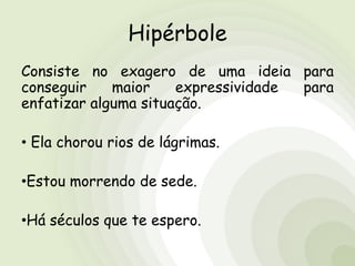 Hipérbole
Consiste no exagero de uma ideia para
conseguir maior expressividade para
enfatizar alguma situação.
• Ela chorou rios de lágrimas.
•Estou morrendo de sede.
•Há séculos que te espero.
 