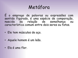 Metáfora
É o emprego de palavras ou expressões com
sentido figurado, é uma espécie de comparação,
nascida da relação de semelhança ou
característica comum entre dois seres ou fatos.
• Ele tem músculos de aço.
• Aquele homem é um leão.
• Ela é uma flor.
 