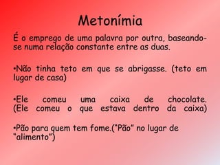Metonímia
É o emprego de uma palavra por outra, baseando-
se numa relação constante entre as duas.
•Não tinha teto em que se abrigasse. (teto em
lugar de casa)
•Ele comeu uma caixa de chocolate.
(Ele comeu o que estava dentro da caixa)
•Pão para quem tem fome.(“Pão” no lugar de
“alimento”)
 