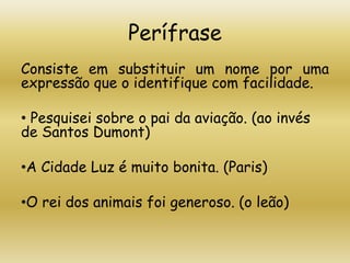 Perífrase
Consiste em substituir um nome por uma
expressão que o identifique com facilidade.
• Pesquisei sobre o pai da aviação. (ao invés
de Santos Dumont)
•A Cidade Luz é muito bonita. (Paris)
•O rei dos animais foi generoso. (o leão)
 