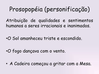 Prosopopéia (personificação)
Atribuição de qualidades e sentimentos
humanos a seres irracionais e inanimados.
•O Sol amanheceu triste e escondido.
•O fogo dançava com o vento.
• A Cadeira começou a gritar com a Mesa.
 