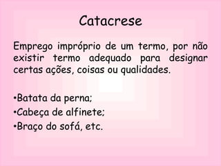 Catacrese
Emprego impróprio de um termo, por não
existir termo adequado para designar
certas ações, coisas ou qualidades.
•Batata da perna;
•Cabeça de alfinete;
•Braço do sofá, etc.
 