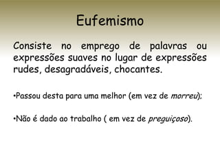 Eufemismo
Consiste no emprego de palavras ou
expressões suaves no lugar de expressões
rudes, desagradáveis, chocantes.
•Passou desta para uma melhor (em vez de morreu);
•Não é dado ao trabalho ( em vez de preguiçoso).
 