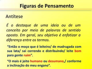 Figuras de Pensamento
Antítese
É o destaque de uma ideia ou de um
conceito por meio de palavras de sentido
oposto. Em geral, seu objetivo é enfatizar a
diferença entre os termos.
“Então o moço que é leiteiro/ de madrugada com
sua lata/ sai correndo e distribuindo/ leite bom
para gente ruim”.
“O mais é jeito humano ou desumano,/ conforme
a inclinação do meu engano”.
 