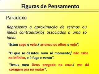 Figuras de Pensamento
Paradoxo
Representa a aproximação de termos ou
ideias contraditórios associados a uma só
ideia.
“Estou cego e vejo,/ arranco os olhos e vejo”.

“O que se desatou num só momento/ não cabe
no infinito, e é fuga e vento”.
 “Jesus meu Deus pregado na cruz,/ me dá
 coragem pra eu matar”.
 