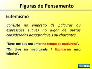 Figuras de Pensamento
Eufemismo
Consiste no emprego de palavras ou
expressões suaves no lugar de outras
consideradas desagradáveis ou chocantes.

“Deus me deu um amor no tempo de madureza”.
“Os tiros na madrugada / liquidaram meu
leiteiro”.
 