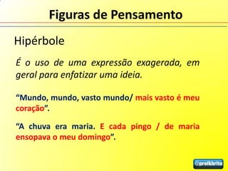 Figuras de Pensamento
Hipérbole
É o uso de uma expressão exagerada, em
geral para enfatizar uma ideia.

“Mundo, mundo, vasto mundo/ mais vasto é meu
coração”.

“A chuva era maria. E cada pingo / de maria
ensopava o meu domingo”.
 