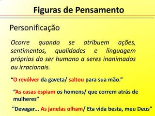 Figuras de Pensamento
Personificação
Ocorre quando se atribuem ações,
sentimentos, qualidades e linguagem
próprios do ser humano a seres inanimados
ou irracionais.
“O revólver da gaveta/ saltou para sua mão.”

 “As casas espiam os homens/ que correm atrás de
 mulheres”
“Devagar... As janelas olham/ Eta vida besta, meu Deus”
 