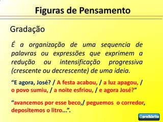 Figuras de Pensamento
Gradação
É a organização de uma sequencia de
palavras ou expressões que exprimem a
redução ou intensificação progressiva
(crescente ou decrescente) de uma ideia.
“E agora, José? / A festa acabou, / a luz apagou, /
o povo sumiu, / a noite esfriou, / e agora José?”
“avancemos por esse beco,/ peguemos o corredor,
depositemos o litro...”.
 