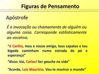 Figuras de Pensamento
Apóstrofe
É a invocação ou chamamento de alguém ou
alguma coisa. Corresponde estilisticamente
ao vocativo.
“ó Carlito, meu e nosso amigo, teus sapatos e teu
bigode caminham numa estrada de pó e
esperança”
“disse: Vai, Carlos! Ser gauche na vida”

“Acorda, Luis Maurício. Vou te mostrar o mundo”
 