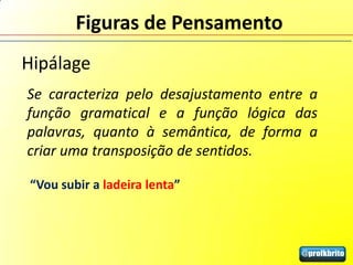 Figuras de Pensamento
Hipálage
Se caracteriza pelo desajustamento entre a
função gramatical e a função lógica das
palavras, quanto à semântica, de forma a
criar uma transposição de sentidos.

“Vou subir a ladeira lenta”
 