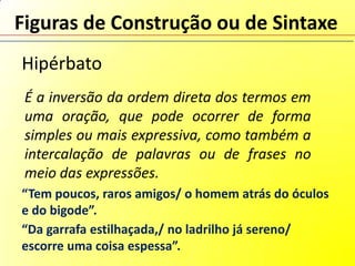 Figuras de Construção ou de Sintaxe
Hipérbato
 É a inversão da ordem direta dos termos em
 uma oração, que pode ocorrer de forma
 simples ou mais expressiva, como também a
 intercalação de palavras ou de frases no
 meio das expressões.
“Tem poucos, raros amigos/ o homem atrás do óculos
e do bigode”.
“Da garrafa estilhaçada,/ no ladrilho já sereno/
escorre uma coisa espessa”.
 