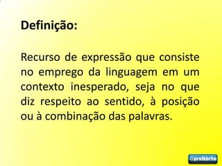 Definição:

Recurso de expressão que consiste
no emprego da linguagem em um
contexto inesperado, seja no que
diz respeito ao sentido, à posição
ou à combinação das palavras.
 