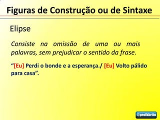 Figuras de Construção ou de Sintaxe
Elipse
 Consiste na omissão de uma ou mais
 palavras, sem prejudicar o sentido da frase.
 “[Eu] Perdi o bonde e a esperança./ [Eu] Volto pálido
 para casa”.
 