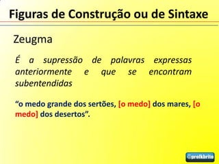 Figuras de Construção ou de Sintaxe
Zeugma
 É a supressão de palavras expressas
 anteriormente e que se encontram
 subentendidas

 “o medo grande dos sertões, [o medo] dos mares, [o
 medo] dos desertos”.
 