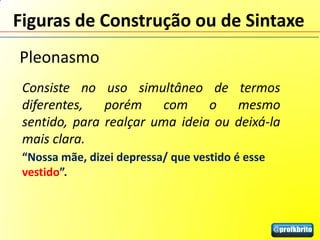 Figuras de Construção ou de Sintaxe
Pleonasmo
 Consiste no uso simultâneo de termos
 diferentes,   porém     com    o   mesmo
 sentido, para realçar uma ideia ou deixá-la
 mais clara.
 “Nossa mãe, dizei depressa/ que vestido é esse
 vestido”.
 