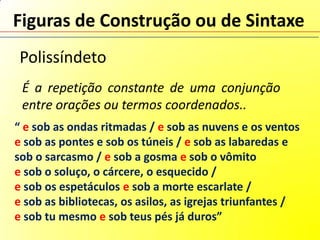 Figuras de Construção ou de Sintaxe
 Polissíndeto
 É a repetição constante de uma conjunção
 entre orações ou termos coordenados..
“ e sob as ondas ritmadas / e sob as nuvens e os ventos
e sob as pontes e sob os túneis / e sob as labaredas e
sob o sarcasmo / e sob a gosma e sob o vômito
e sob o soluço, o cárcere, o esquecido /
e sob os espetáculos e sob a morte escarlate /
e sob as bibliotecas, os asilos, as igrejas triunfantes /
e sob tu mesmo e sob teus pés já duros”
 