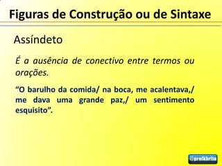 Figuras de Construção ou de Sintaxe
Assíndeto
 É a ausência de conectivo entre termos ou
 orações.
 “O barulho da comida/ na boca, me acalentava,/
 me dava uma grande paz,/ um sentimento
 esquisito”.
 