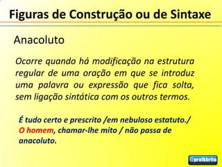 Figuras de Construção ou de Sintaxe
Anacoluto
 Ocorre quando há modificação na estrutura
 regular de uma oração em que se introduz
 uma palavra ou expressão que fica solta,
 sem ligação sintática com os outros termos.

 É tudo certo e prescrito /em nebuloso estatuto./
 O homem, chamar-lhe mito / não passa de
 anacoluto.
 
