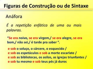 Figuras de Construção ou de Sintaxe
Anáfora
 É a repetição enfática de uma ou mais
 palavras.
 “Se era noivo, se era virgem,/ se era alegre, se era
 bom,/ não sei,/ é tarde pra saber ”.
 e sob o soluço, o cárcere, o esquecido /
 e sob os espetáculos e sob a morte escarlate /
 e sob as bibliotecas, os asilos, as igrejas triunfantes /
 e sob tu mesmo e sob teus pés já duros
 
