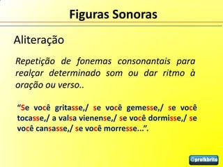 Figuras Sonoras
Aliteração
Repetição de fonemas consonantais para
realçar determinado som ou dar ritmo à
oração ou verso..

“Se você gritasse,/ se você gemesse,/ se você
tocasse,/ a valsa vienense,/ se você dormisse,/ se
você cansasse,/ se você morresse...”.
 