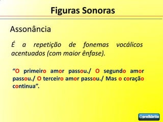 Figuras Sonoras
Assonância
É a repetição de fonemas             vocálicos
acentuados (com maior ênfase).

“O primeiro amor passou./ O segundo amor
passou./ O terceiro amor passou./ Mas o coração
continua”.
 